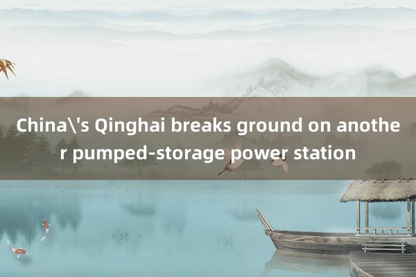 China's Qinghai breaks ground on another pumped-storage power station